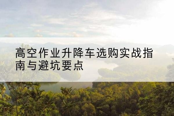 依兰升降车怎么选-高空作业升降车选购实战指南与避坑要点