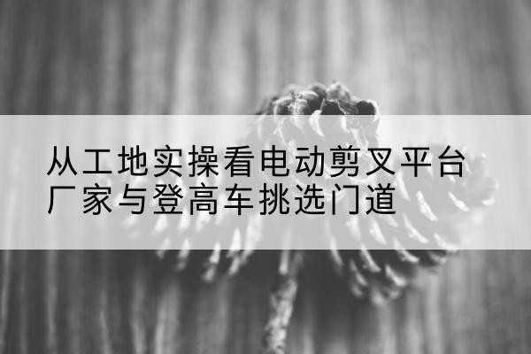 依兰电动剪叉升降平台厂家-从工地实操看电动剪叉平台厂家与登高车挑选门道