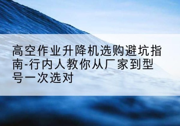 依兰升降平台厂家-高空作业升降机选购避坑指南-行内人教你从厂家到型号一次选对