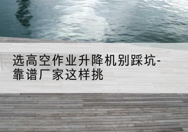 依兰剪叉式升降机厂家-选高空作业升降机别踩坑-靠谱厂家这样挑