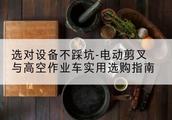依兰电动剪叉升降平台怎么选-选对设备不踩坑-电动剪叉与高空作业车实用选购指南