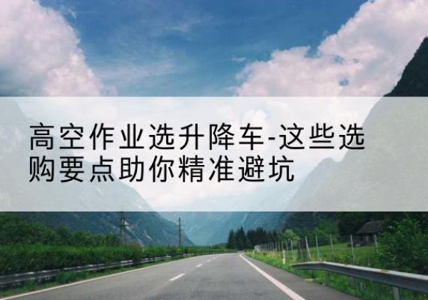 依兰升降车厂家-高空作业选升降车-这些选购要点助你*避坑