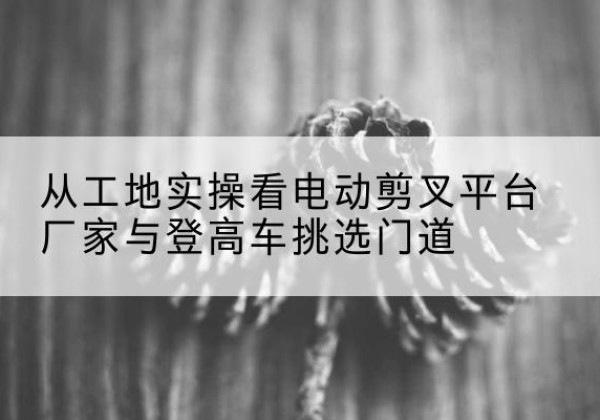 依兰电动剪叉升降平台厂家-从工地实操看电动剪叉平台厂家与登高车挑选门道