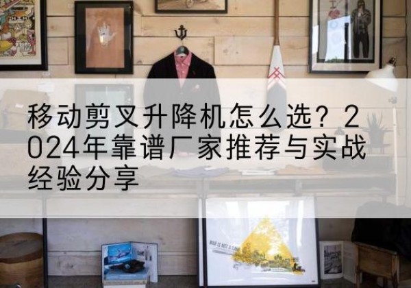 依兰升降平台厂家推荐-移动剪叉升降机怎么选？2024年靠谱厂家推荐与实战经验分享